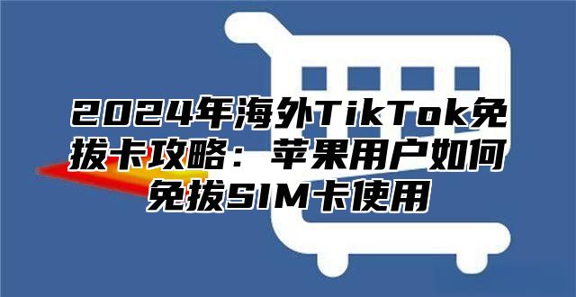 2024年海外TikTok免拔卡攻略：苹果用户如何免拔SIM卡使用