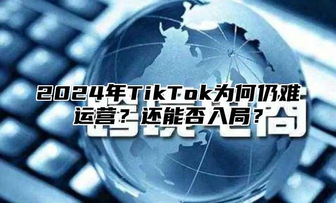 2024年TikTok为何仍难运营？还能否入局？