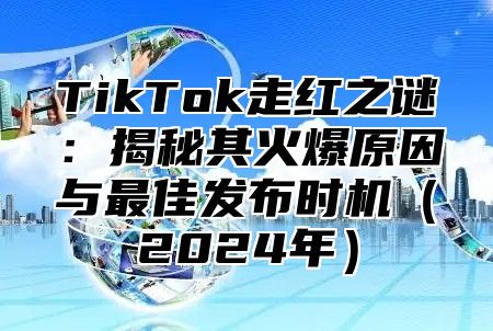 TikTok走红之谜：揭秘其火爆原因与最佳发布时机（2024年）