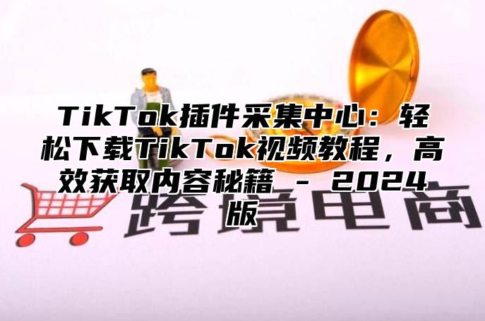 TikTok插件采集中心：轻松下载TikTok视频教程，高效获取内容秘籍 - 2024版