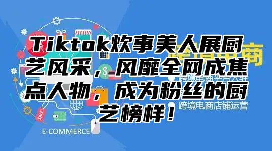 Tiktok炊事美人展厨艺风采，风靡全网成焦点人物，成为粉丝的厨艺榜样！