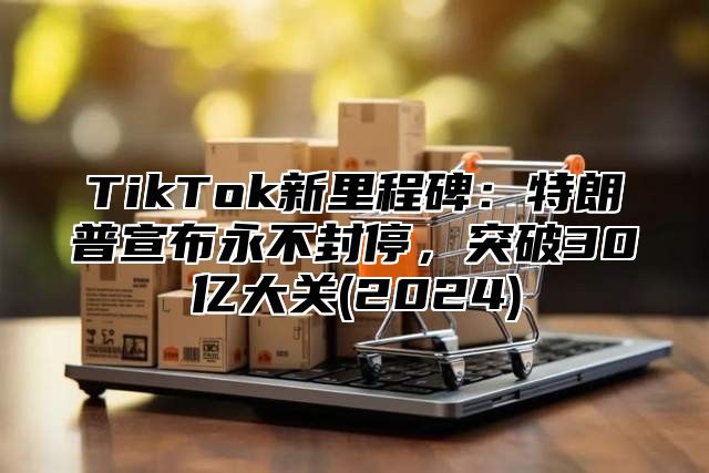 TikTok新里程碑：特朗普宣布永不封停，突破30亿大关(2024)