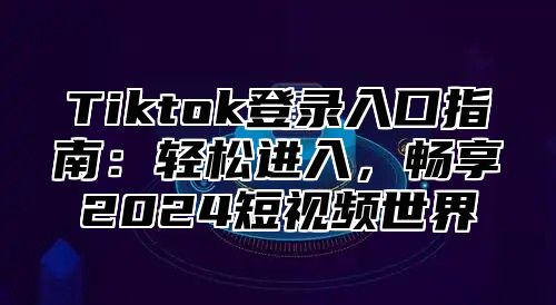 Tiktok登录入口指南：轻松进入，畅享2024短视频世界