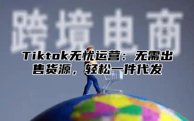 Tiktok无忧运营：无需出售货源，轻松一件代发