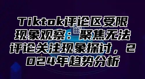 Tiktok评论区受限现象观察：聚焦无法评论关注现象探讨，2024年趋势分析