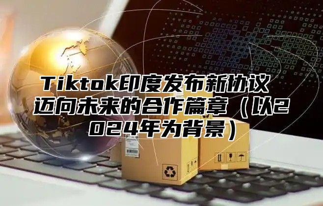 Tiktok印度发布新协议 迈向未来的合作篇章（以2024年为背景）