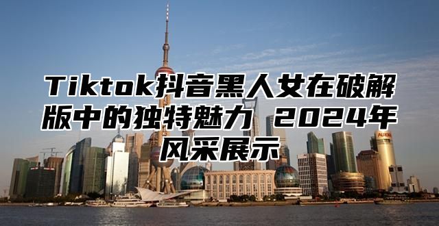 Tiktok抖音黑人女在破解版中的独特魅力 2024年风采展示