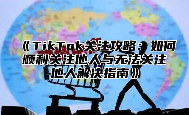 《TikTok关注攻略：如何顺利关注他人与无法关注他人解决指南》