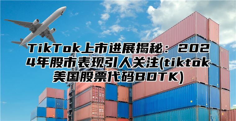 TikTok上市进展揭秘：2024年股市表现引人关注(tiktok美国股票代码BDTK)