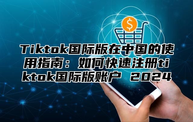 Tiktok国际版在中国的使用指南：如何快速注册tiktok国际版账户 2024