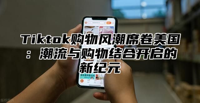 Tiktok购物风潮席卷美国：潮流与购物结合开启的新纪元