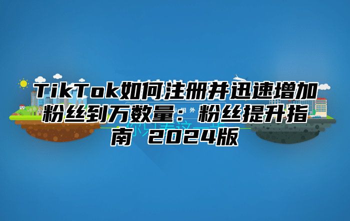 TikTok如何注册并迅速增加粉丝到万数量：粉丝提升指南 2024版