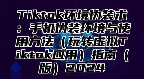 Tiktok环境伪装术：手机伪装环境与使用方法（玩转虚拟Tiktok应用）指南（版）2024