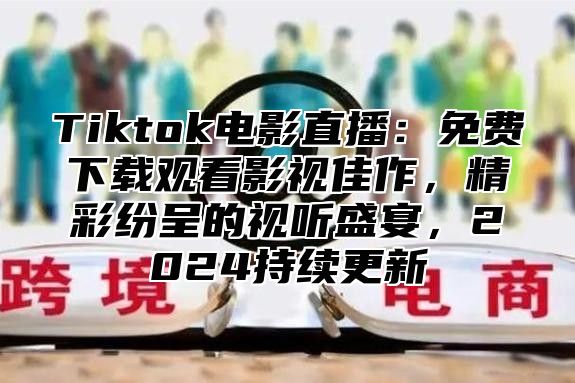 Tiktok电影直播：免费下载观看影视佳作，精彩纷呈的视听盛宴，2024持续更新