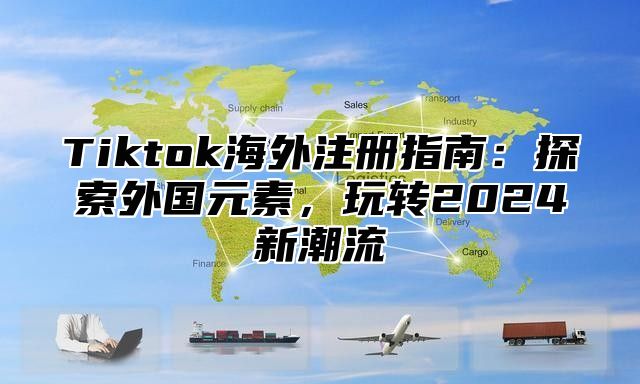 Tiktok海外注册指南：探索外国元素，玩转2024新潮流