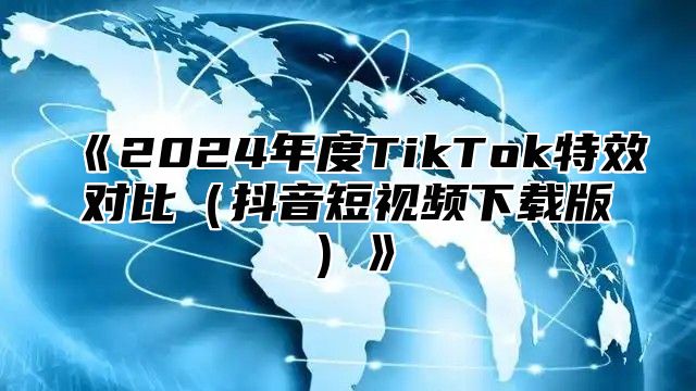 《2024年度TikTok特效对比（抖音短视频下载版）》