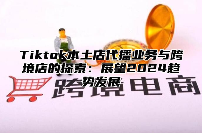 Tiktok本土店代播业务与跨境店的探索：展望2024趋势发展