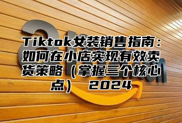 Tiktok女装销售指南：如何在小店实现有效卖货策略（掌握三个核心点） 2024