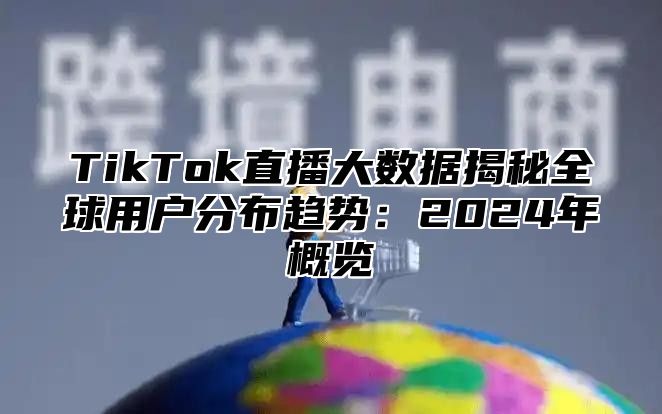 TikTok直播大数据揭秘全球用户分布趋势：2024年概览