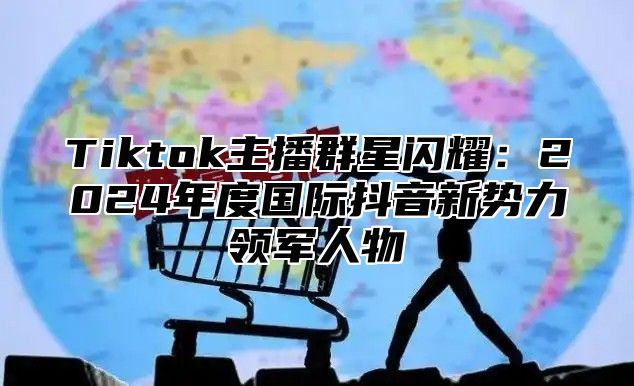 Tiktok主播群星闪耀：2024年度国际抖音新势力领军人物