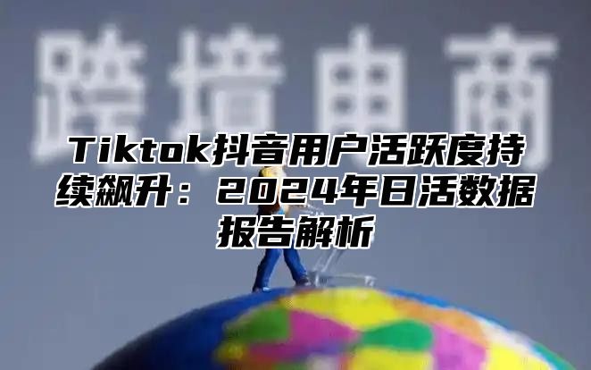 Tiktok抖音用户活跃度持续飙升：2024年日活数据报告解析