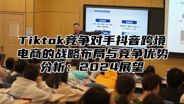 Tiktok竞争对手抖音跨境电商的战略布局与竞争优势分析：2024展望