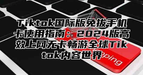 Tiktok国际版免拔手机卡使用指南：2024版高效上网无卡畅游全球Tiktok内容世界