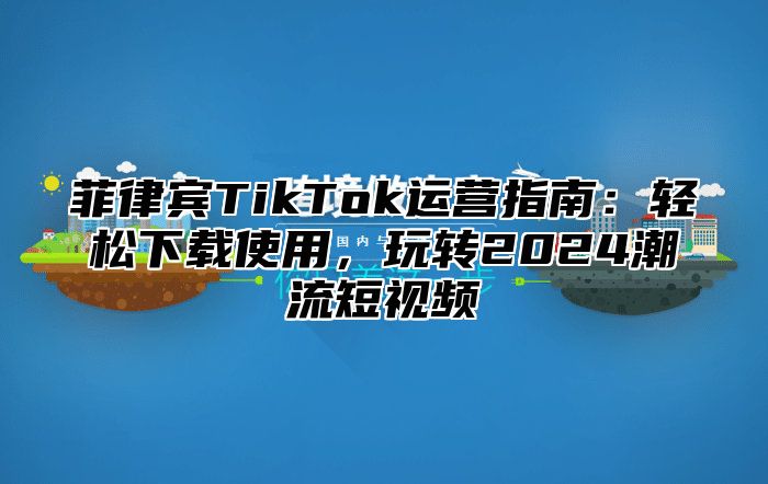 菲律宾TikTok运营指南：轻松下载使用，玩转2024潮流短视频