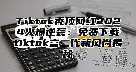 Tiktok秃顶网红2024火爆逆袭：免费下载tiktok富二代新风尚揭秘