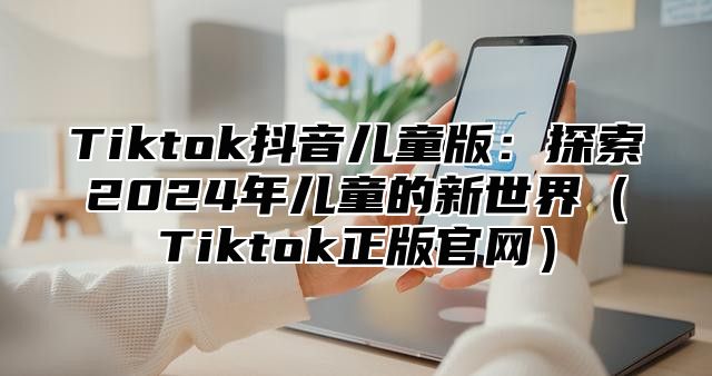 Tiktok抖音儿童版：探索2024年儿童的新世界（Tiktok正版官网）