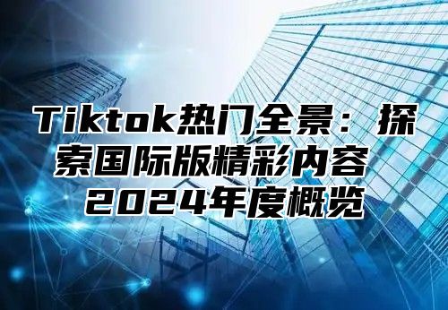 Tiktok热门全景：探索国际版精彩内容 2024年度概览