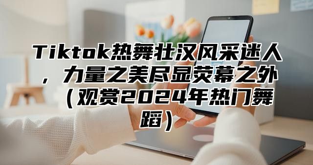 Tiktok热舞壮汉风采迷人，力量之美尽显荧幕之外 （观赏2024年热门舞蹈）