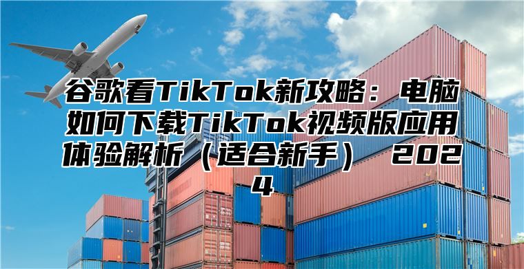 谷歌看TikTok新攻略：电脑如何下载TikTok视频版应用体验解析（适合新手） 2024