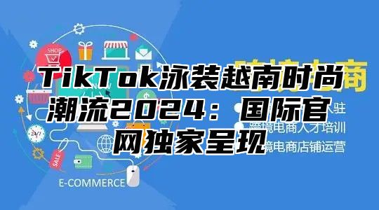 TikTok泳装越南时尚潮流2024：国际官网独家呈现