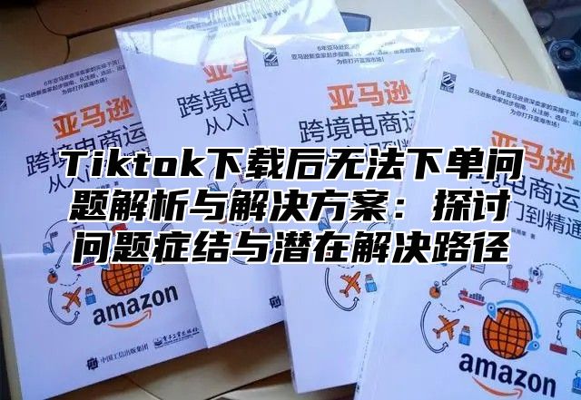 Tiktok下载后无法下单问题解析与解决方案：探讨问题症结与潜在解决路径