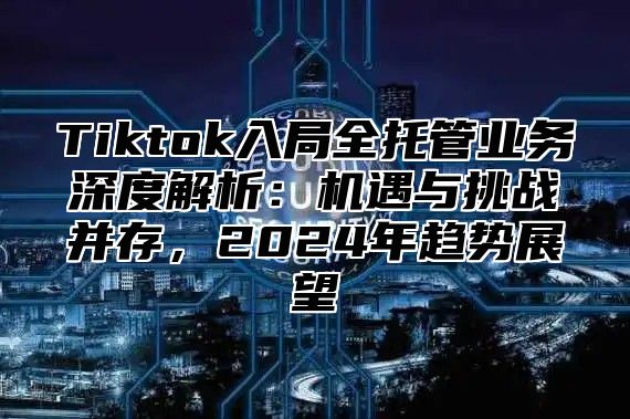 Tiktok入局全托管业务深度解析：机遇与挑战并存，2024年趋势展望