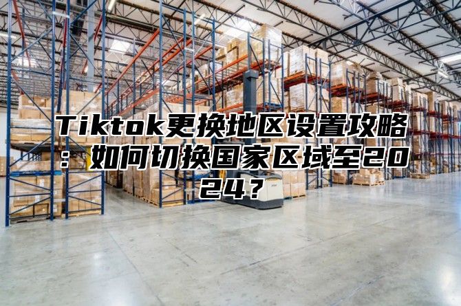 Tiktok更换地区设置攻略：如何切换国家区域至2024？