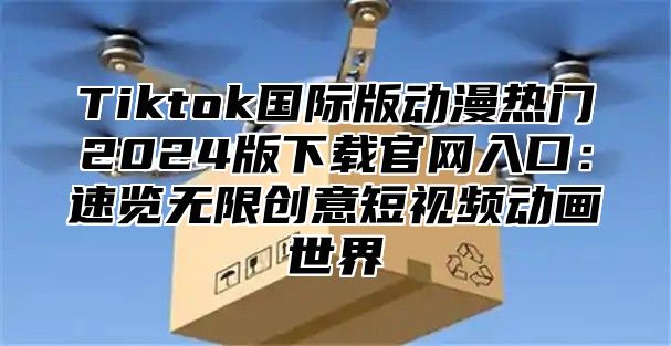 Tiktok国际版动漫热门2024版下载官网入口：速览无限创意短视频动画世界