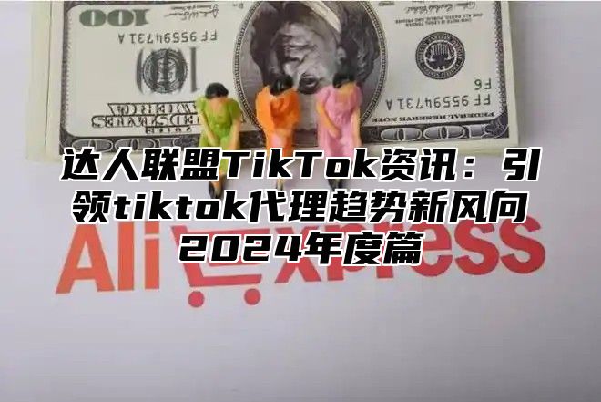 达人联盟TikTok资讯：引领tiktok代理趋势新风向2024年度篇