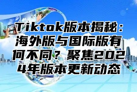 Tiktok版本揭秘：海外版与国际版有何不同？聚焦2024年版本更新动态