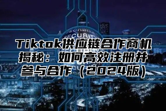 Tiktok供应链合作商机揭秘：如何高效注册并参与合作（2024版）