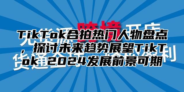 TikTok合拍热门人物盘点，探讨未来趋势展望TikTok 2024发展前景可期