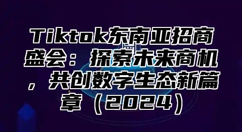 Tiktok东南亚招商盛会：探索未来商机，共创数字生态新篇章（2024）