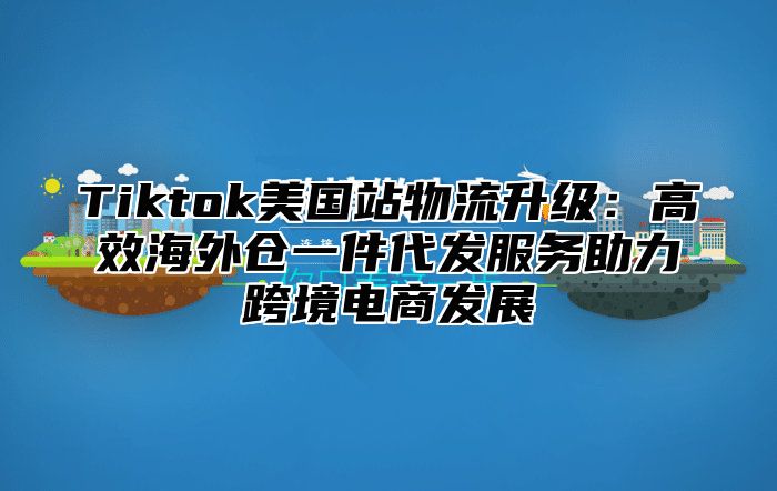 Tiktok美国站物流升级：高效海外仓一件代发服务助力跨境电商发展