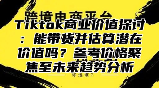 Tiktok商业价值探讨：能带货并估算潜在价值吗？参考价格聚焦至未来趋势分析