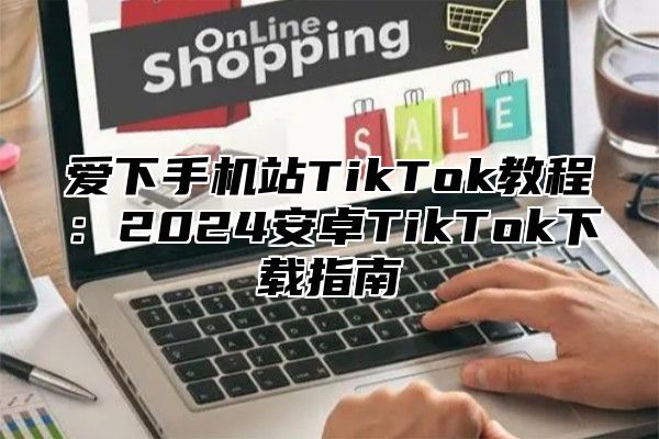 爱下手机站TikTok教程：2024安卓TikTok下载指南