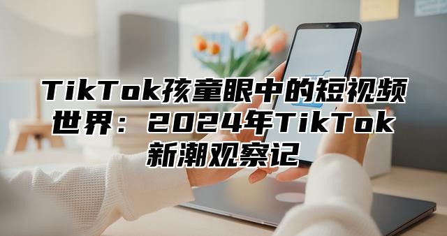 TikTok孩童眼中的短视频世界：2024年TikTok新潮观察记