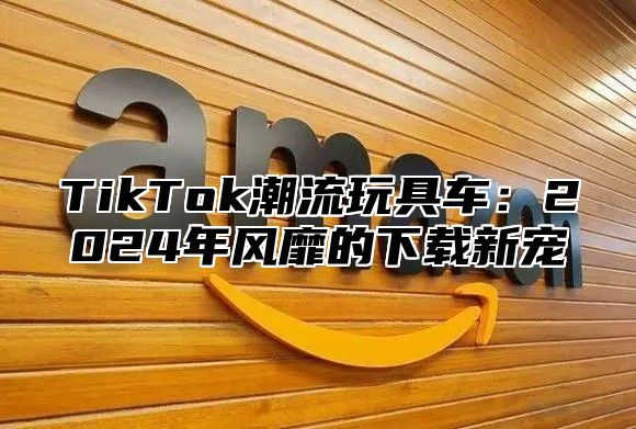 TikTok潮流玩具车：2024年风靡的下载新宠