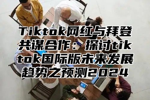 Tiktok网红与拜登共谋合作：探讨tiktok国际版未来发展趋势之预测2024