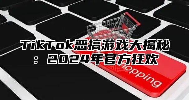 TikTok恶搞游戏大揭秘：2024年官方狂欢